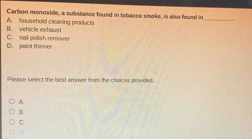 carbon monoxide, a substance found in tobacco smoke, is also found in _. a. household cleaning products b. vehicle exhaust c. nail polish remover d. paint thinner please select the best answer from the choices provided. a b c d