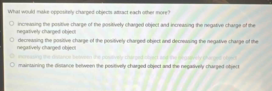 what would make oppositely charged objects attract each other more?\no increasing the positive charge of the positively charged object and increasing the negative charge of the negatively charged object\no decreasing the positive charge of the positively charged object and decreasing the negative charge of the negatively charged object\no increasing the distance between the positively charged object and the negatively charged object\no maintaining the distance between the positively charged object and the negatively charged object