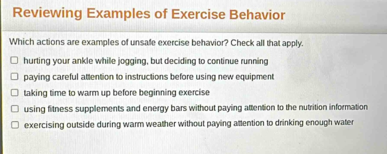reviewing examples of exercise behavior\nwhich actions are examples of unsafe exercise behavior? check all that apply.\n□ hurting your ankle while jogging, but deciding to continue running\n□ paying careful attention to instructions before using new equipment\n□ taking time to warm up before beginning exercise\n□ using fitness supplements and energy bars without paying attention to the nutrition information\n□ exercising outside during warm weather without paying attention to drinking enough water