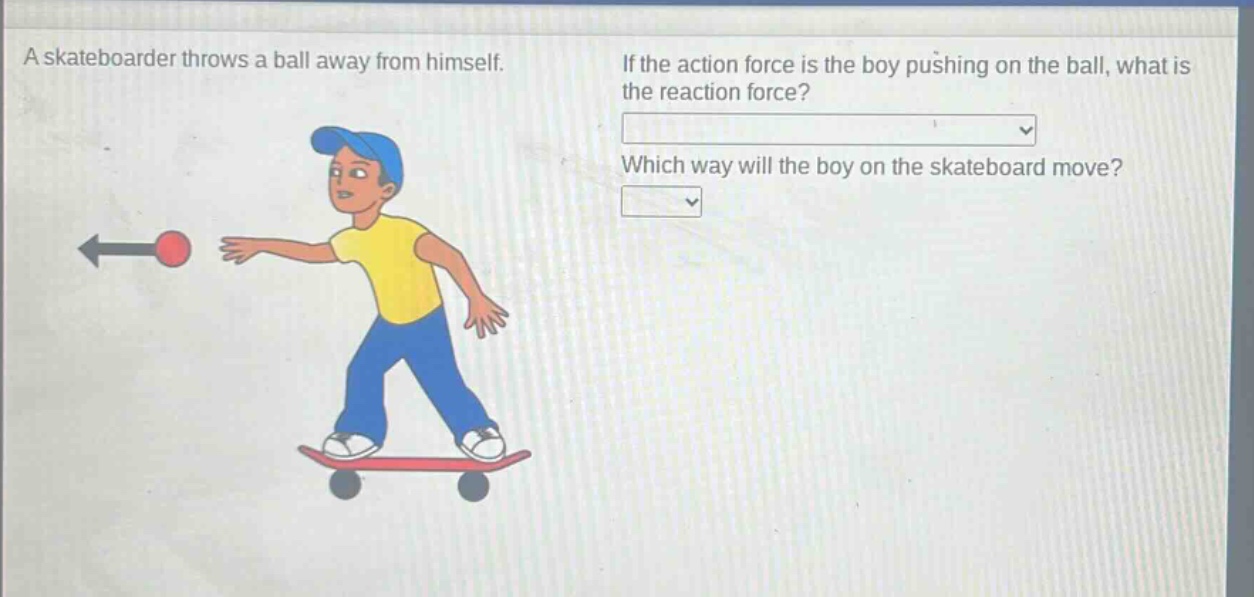 a skateboarder throws a ball away from himself. if the action force is the boy pushing on the ball, what is the reaction force? which way will the boy on the skateboard move?