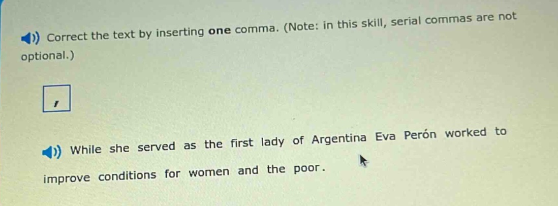 correct the text by inserting one comma. (note: in this skill, serial commas are not optional.) while she served as the first lady of argentina eva perón worked to improve conditions for women and the poor.