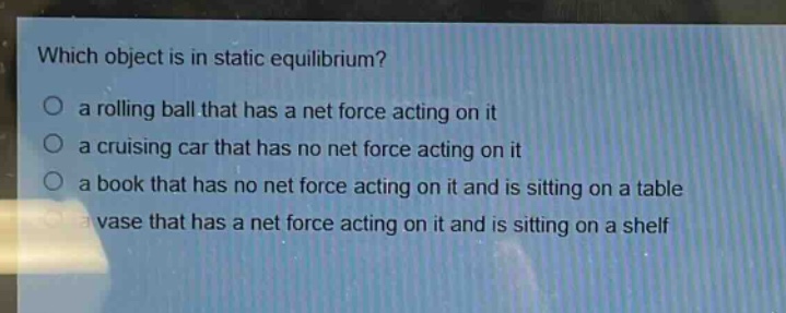 which object is in static equilibrium?\no a rolling ball that has a net force acting on it\no a cruising car that has no net force acting on it\no a book that has no net force acting on it and is sitting on a table\no a vase that has a net force acting on it and is sitting on a shelf