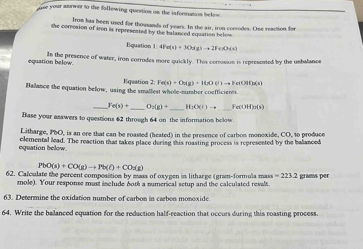 base your answer to the following question on the information below. iron has been used for thousands of years. in the air, iron corrodes. one reaction for the corrosion of iron is represented by the balanced equation below. equation 1: 4fe(s) + 3o2(g) → 2fe2o3(s) in the presence of water, iron corrodes more quickly. this corrosion is represented by the unbalance equation below. equation 2: fe(s) + o2(g) + h2o (l) → fe(oh)2(s) balance the equation below, using the smallest whole - number coefficients. ____fe(s) + ____ o2(g) + ____ h2o(l) → ____ fe(oh)2(s) base your answers to questions 62 through 64 on the information below. litharge, pbo, is an ore that can be roasted (heated) in the presence of carbon monoxide, co, to produce elemental lead. the reaction that takes place during this roasting process is represented by the balanced equation below. pbo(s) + co(g) → pb(ℓ) + co2(g) 62. calculate the percent composition by mass of oxygen in litharge (gram - formula mass = 223.2 grams per mole). your response must include both a numerical setup and the calculated result. 63. determine the oxidation number of carbon in carbon monoxide. 64. write the balanced equation for the reduction half - reaction that occurs during this roasting process.