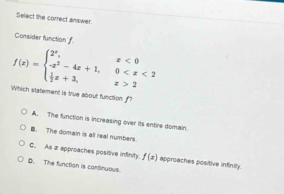 select the correct answer. consider function f. f(x) = { 2^x, x < 0; -x^2 - 4x + 1, 0 < x < 2; 1/2x + 3, x > 2 } which statement is true about function f? a. the function is increasing over its entire domain. b. the domain is all real numbers. c. as x approaches positive infinity, f(x) approaches positive infinity. d. the function is continuous.