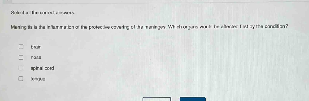 select all the correct answers. meningitis is the inflammation of the protective covering of the meninges. which organs would be affected first by the condition? brain nose spinal cord tongue