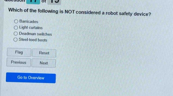 which of the following is not considered a robot safety device?\nbarricades\nlight curtains\ndeadman switches\nsteel - toed boots\nflag\nreset\nprevious\nnext\ngo to overview