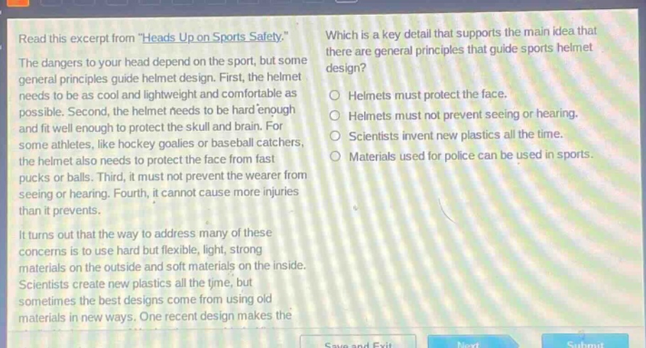read this excerpt from \heads up on sports safety.\ the dangers to your head depend on the sport, but some general principles guide helmet design. first, the helmet needs to be as cool and lightweight and comfortable as possible. second, the helmet needs to be hard enough and fit well enough to protect the skull and brain. for some athletes, like hockey goalies or baseball catchers, the helmet also needs to protect the face from fast pucks or balls. third, it must not prevent the wearer from seeing or hearing. fourth, it cannot cause more injuries than it prevents. it turns out that the way to address many of these concerns is to use hard but flexible, light, strong materials on the outside and soft materials on the inside. scientists create new plastics all the time, but sometimes the best designs come from using old materials in new ways. one recent design makes the which is a key detail that supports the main idea that there are general principles that guide sports helmet design? helmets must protect the face. helmets must not prevent seeing or hearing. scientists invent new plastics all the time. materials used for police can be used in sports.