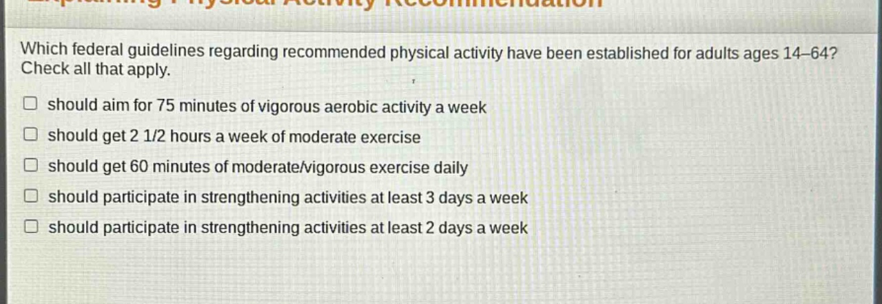 which federal guidelines regarding recommended physical activity have been established for adults ages 14 - 64? check all that apply. should aim for 75 minutes of vigorous aerobic activity a week should get 2 1/2 hours a week of moderate exercise should get 60 minutes of moderate/vigorous exercise daily should participate in strengthening activities at least 3 days a week should participate in strengthening activities at least 2 days a week