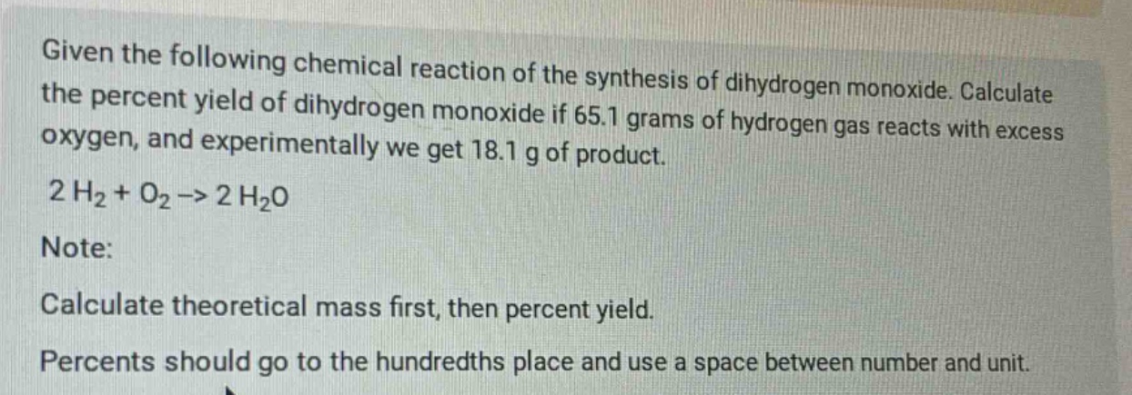 given the following chemical reaction of the synthesis of dihydrogen monoxide. calculate the percent yield of dihydrogen monoxide if 65.1 grams of hydrogen gas reacts with excess oxygen, and experimentally we get 18.1 g of product. 2 h2 + o2 -> 2 h2o note: calculate theoretical mass first, then percent yield. percents should go to the hundredths place and use a space between number and unit.
