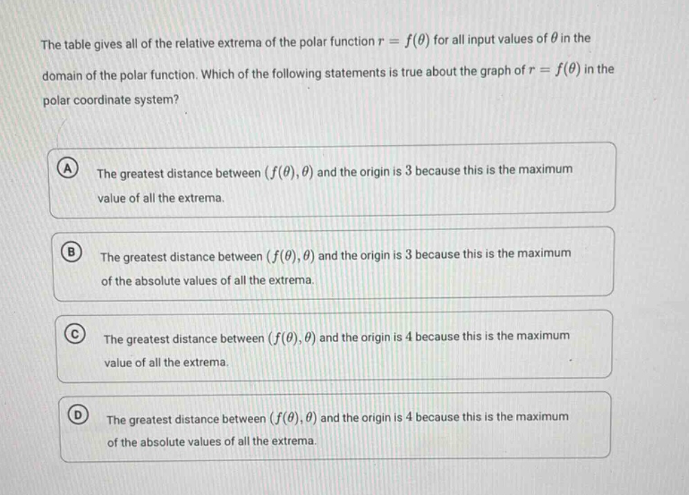 the table gives all of the relative extrema of the polar function r = f(θ) for all input values of θ in the domain of the polar function. which of the following statements is true about the graph of r = f(θ) in the polar coordinate system? a the greatest distance between (f(θ),θ) and the origin is 3 because this is the maximum value of all the extrema. b the greatest distance between (f(θ),θ) and the origin is 3 because this is the maximum of the absolute values of all the extrema. c the greatest distance between (f(θ),θ) and the origin is 4 because this is the maximum value of all the extrema. d the greatest distance between (f(θ),θ) and the origin is 4 because this is the maximum of the absolute values of all the extrema.