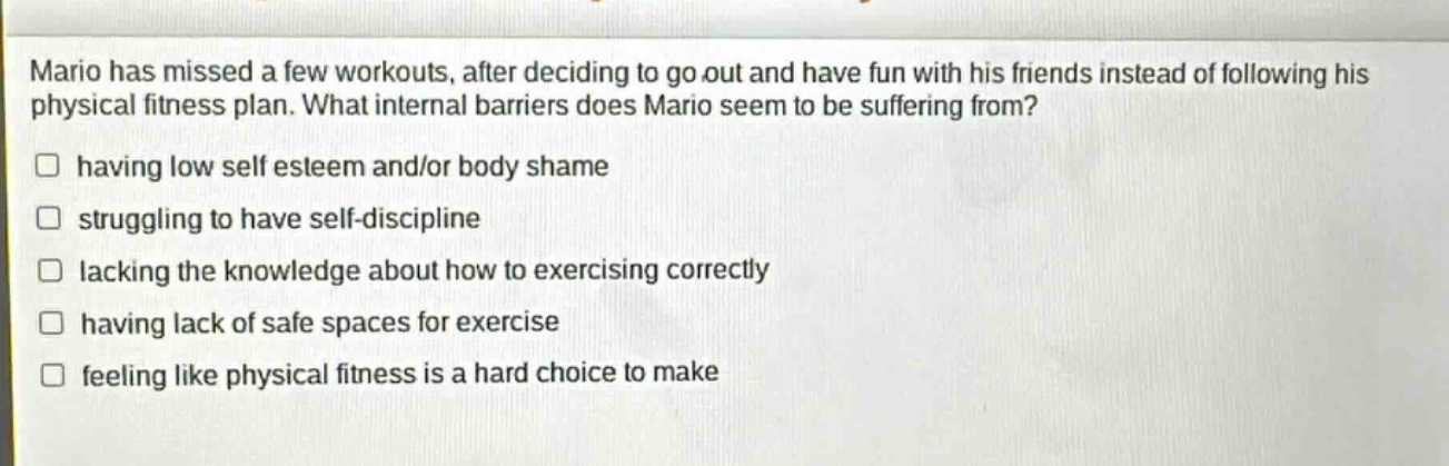 mario has missed a few workouts, after deciding to go out and have fun with his friends instead of following his physical fitness plan. what internal barriers does mario seem to be suffering from? having low self esteem and/or body shame struggling to have self - discipline lacking the knowledge about how to exercising correctly having lack of safe spaces for exercise feeling like physical fitness is a hard choice to make
