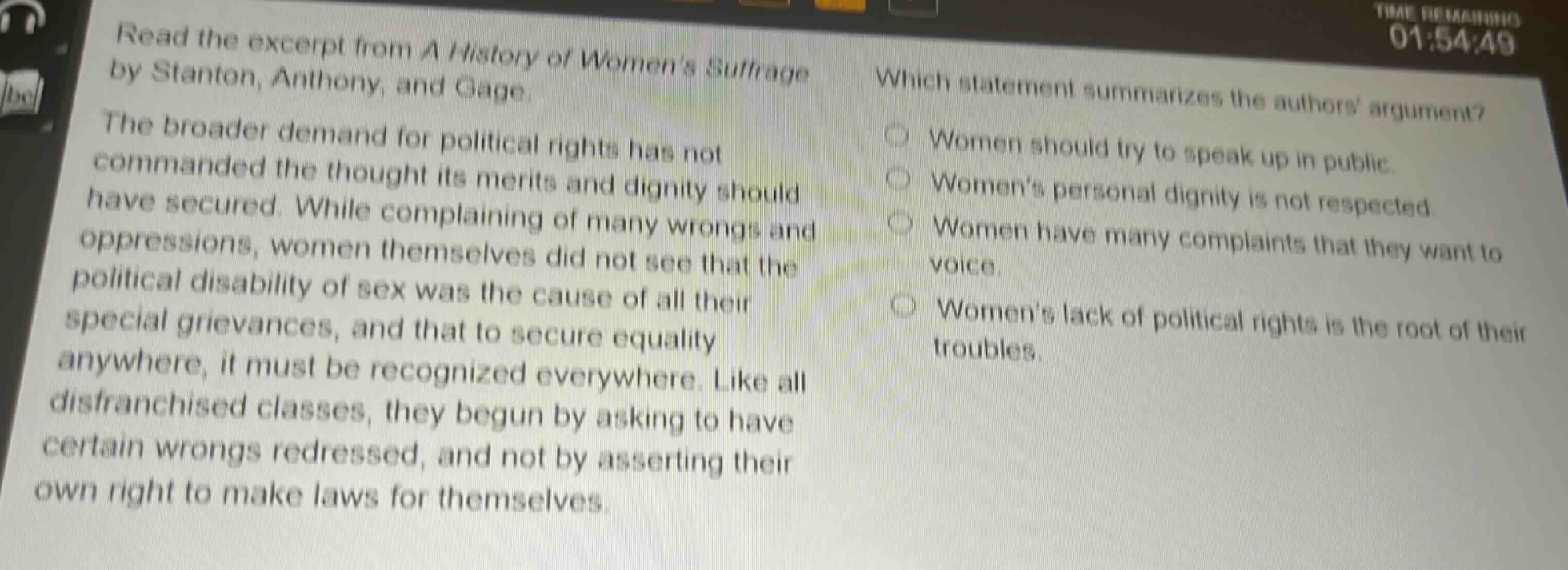 read the excerpt from a history of womens suffrage by stanton, anthony, and gage. the broader demand for political rights has not commanded the thought its merits and dignity should have secured. while complaining of many wrongs and oppressions, women themselves did not see that the political disability of sex was the cause of all their special grievances, and that to secure equality anywhere, it must be recognized everywhere. like all disfranchised classes, they began by asking to have certain wrongs redressed, and not by asserting their own right to make laws for themselves. which statement summarizes the authors argument? women should try to speak up in public. womens personal dignity is not respected. women have many complaints that they want to voice. womens lack of political rights is the root of their troubles.