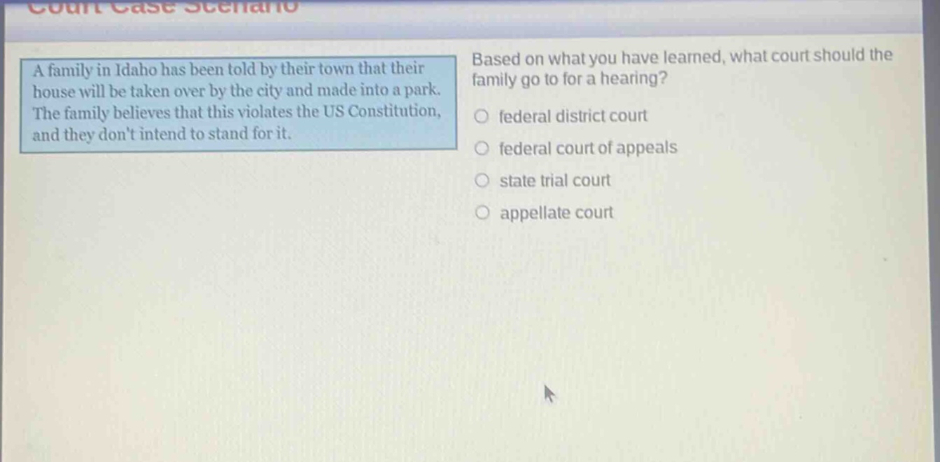 a family in idaho has been told by their town that their house will be taken over by the city and made into a park. the family believes that this violates the us constitution, and they dont intend to stand for it. based on what you have learned, what court should the family go to for a hearing? federal district court federal court of appeals state trial court appellate court