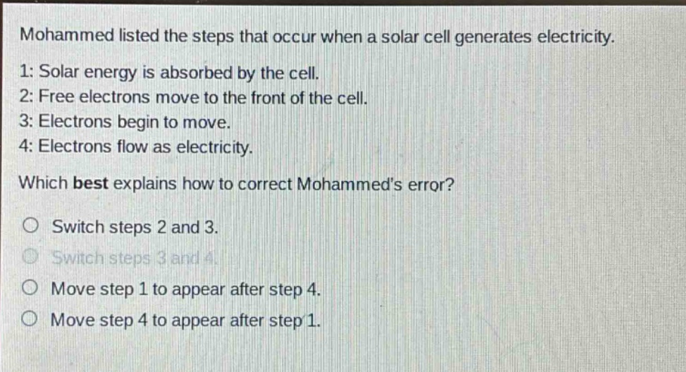 mohammed listed the steps that occur when a solar cell generates electricity. 1: solar energy is absorbed by the cell. 2: free electrons move to the front of the cell. 3: electrons begin to move. 4: electrons flow as electricity. which best explains how to correct mohammeds error? switch steps 2 and 3. switch steps 3 and 4. move step 1 to appear after step 4. move step 4 to appear after step 1.