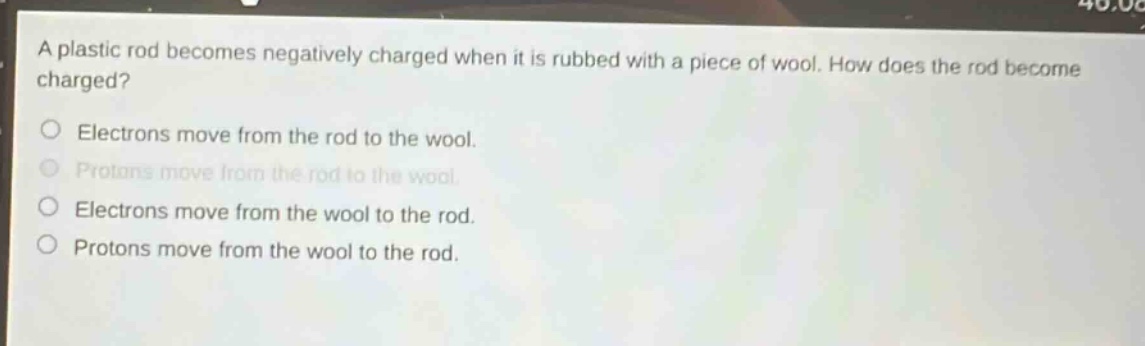 a plastic rod becomes negatively charged when it is rubbed with a piece of wool. how does the rod become charged?\nelectrons move from the rod to the wool.\nprotons move from the rod to the wool.\nelectrons move from the wool to the rod.\nprotons move from the wool to the rod.