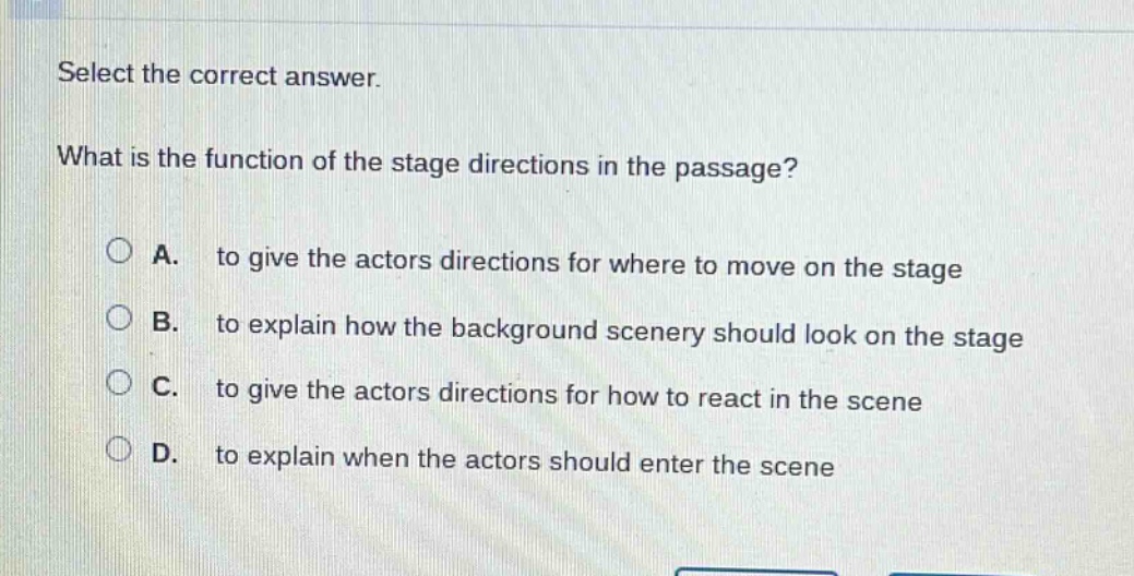 select the correct answer. what is the function of the stage directions in the passage? a. to give the actors directions for where to move on the stage b. to explain how the background scenery should look on the stage c. to give the actors directions for how to react in the scene d. to explain when the actors should enter the scene