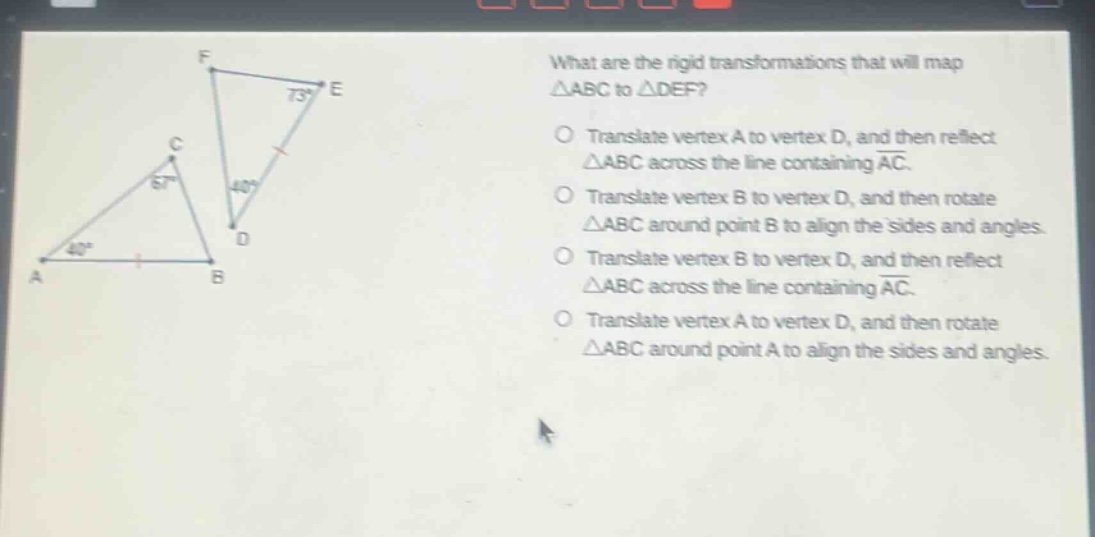 what are the rigid transformations that will map △abc to △def? translate vertex a to vertex d, and then reflect △abc across the line containing ac. translate vertex b to vertex d, and then rotate △abc around point b to align the sides and angles. translate vertex b to vertex d, and then reflect △abc across the line containing ac. translate vertex a to vertex d, and then rotate △abc around point a to align the sides and angles.