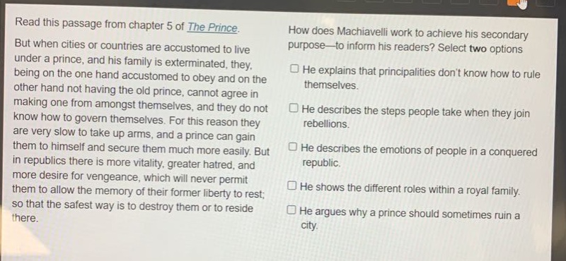 read this passage from chapter 5 of the prince. but when cities or countries are accustomed to live under a prince, and his family is exterminated, they, being on the one hand accustomed to obey and on the other hand not having the old prince, cannot agree in making one from amongst themselves, and they do not know how to govern themselves. for this reason they are very slow to take up arms, and a prince can gain them to himself and secure them much more easily. but in republics there is more vitality, greater hatred, and more desire for vengeance, which will never permit them to allow the memory of their former liberty to rest; so that the safest way is to destroy them or to reside there. how does machiavelli work to achieve his secondary purpose—to inform his readers? select two options. he explains that principalities dont know how to rule themselves. he describes the steps people take when they join rebellions. he describes the emotions of people in a conquered republic. he shows the different roles within a royal family. he argues why a prince should sometimes ruin a city.