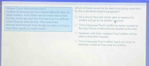 mitchell taylor demonstrates pauls conflicts by showing that he is treated differently than his white brothers. pauls father says he wants what is best for all his boys, but he also says that paul has to go to a different school. paul is angry about this, and he also has mixed - up feelings about himself. even though he wants his father to treat them equally, he really cannot. which of these would be the best concluding statement for this unfinished student paragraph? as a result, paul will not be able to resolve his conflict and go to his brothers school. this is because pauls conflict is really caused by the way african americans are treated at the time. however, with time i suspect pauls father will be able to treat them equally. this is because pauls father has to do what he believes is best for paul and his brother.