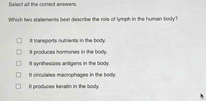 select all the correct answers. which two statements best describe the role of lymph in the human body? it transports nutrients in the body. it produces hormones in the body. it synthesizes antigens in the body. it circulates macrophages in the body. it produces keratin in the body.