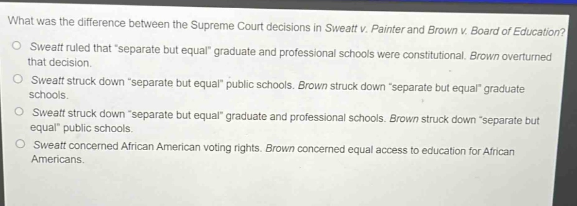 what was the difference between the supreme court decisions in sweatt v. painter and brown v. board of education?\no sweatt ruled that “separate but equal” graduate and professional schools were constitutional. brown overturned that decision.\no sweatt struck down “separate but equal” public schools. brown struck down “separate but equal” graduate schools.\no sweatt struck down “separate but equal” graduate and professional schools. brown struck down “separate but equal” public schools.\no sweatt concerned african american voting rights. brown concerned equal access to education for african americans.