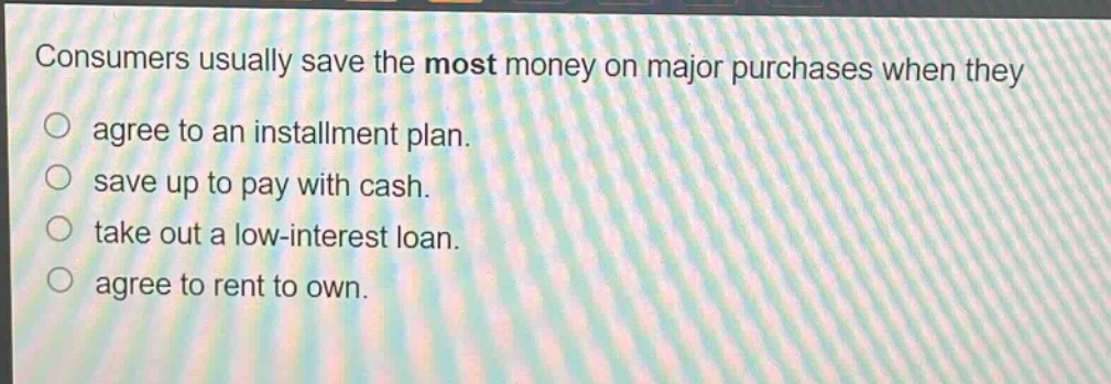 consumers usually save the most money on major purchases when they\nagree to an installment plan.\nsave up to pay with cash.\ntake out a low - interest loan.\nagree to rent to own.