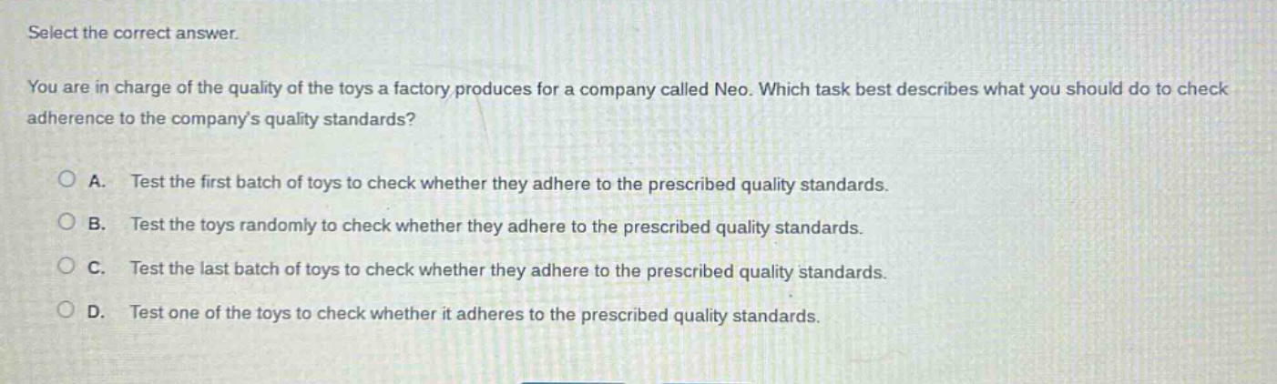 select the correct answer. you are in charge of the quality of the toys a factory produces for a company called neo. which task best describes what you should do to check adherence to the companys quality standards? a. test the first batch of toys to check whether they adhere to the prescribed quality standards. b. test the toys randomly to check whether they adhere to the prescribed quality standards. c. test the last batch of toys to check whether they adhere to the prescribed quality standards. d. test one of the toys to check whether it adheres to the prescribed quality standards.