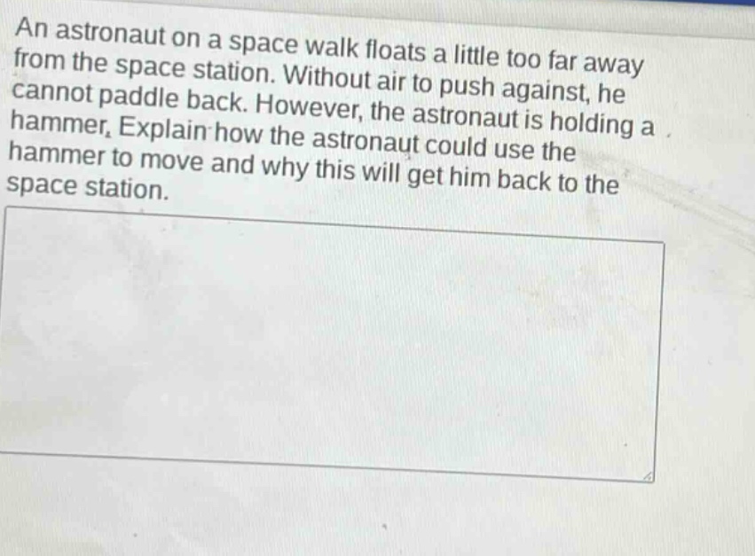 an astronaut on a space walk floats a little too far away from the space station. without air to push against, he cannot paddle back. however, the astronaut is holding a hammer. explain how the astronaut could use the hammer to move and why this will get him back to the space station.