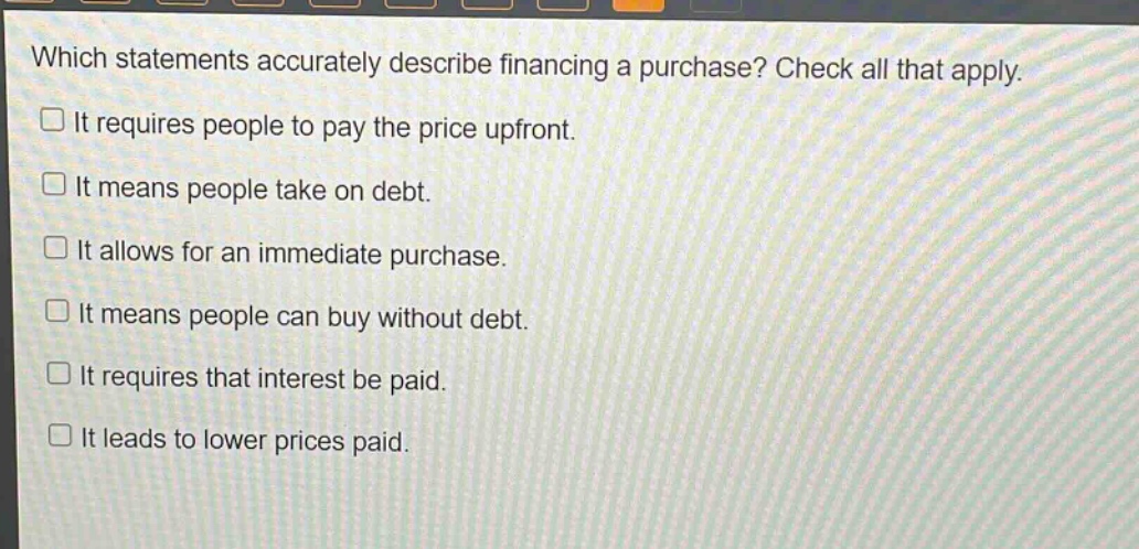 which statements accurately describe financing a purchase? check all that apply. it requires people to pay the price upfront. it means people take on debt. it allows for an immediate purchase. it means people can buy without debt. it requires that interest be paid. it leads to lower prices paid.