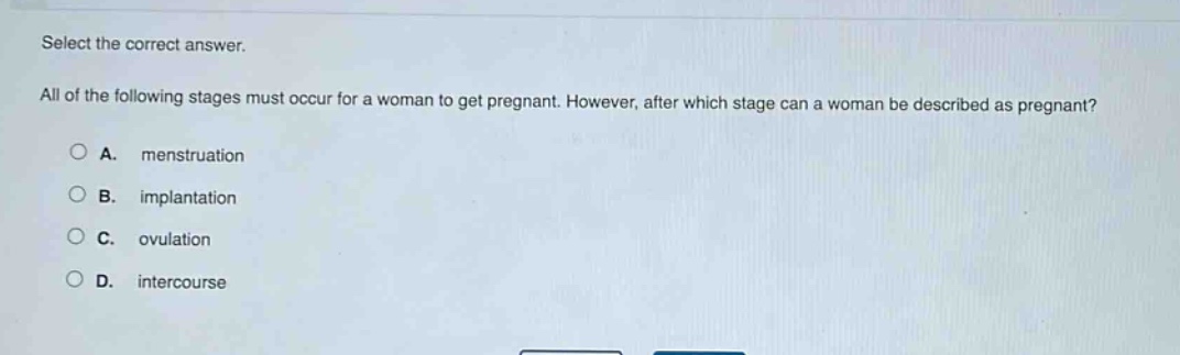 select the correct answer. all of the following stages must occur for a woman to get pregnant. however, after which stage can a woman be described as pregnant? a. menstruation b. implantation c. ovulation d. intercourse