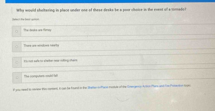 why would sheltering in place under one of these desks be a poor choice in the event of a tornado? select the best option. the desks are flimsy there are windows nearby its not safe to shelter near rolling chairs the computers could fall if you need to review this content, it can be found in the shelter - in - place module of the emergency action plans and fire protection topic.