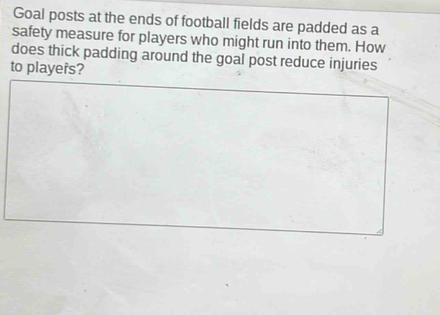 goal posts at the ends of football fields are padded as a safety measure for players who might run into them. how does thick padding around the goal post reduce injuries to players?