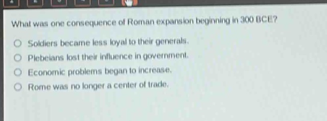 what was one consequence of roman expansion beginning in 300 bce?\nsoldiers became less loyal to their generals.\nplebeians lost their influence in government.\neconomic problems began to increase.\nrome was no longer a center of trade.