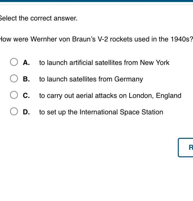 select the correct answer. how were wernher von braun’s v - 2 rockets used in the 1940s? a. to launch artificial satellites from new york b. to launch satellites from germany c. to carry out aerial attacks on london, england d. to set up the international space station