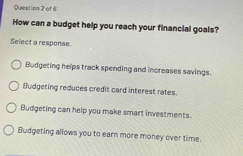 question 2 of 6\nhow can a budget help you reach your financial goals?\nselect a response.\nbudgeting helps track spending and increases savings.\nbudgeting reduces credit card interest rates.\nbudgeting can help you make smart investments.\nbudgeting allows you to earn more money over time.