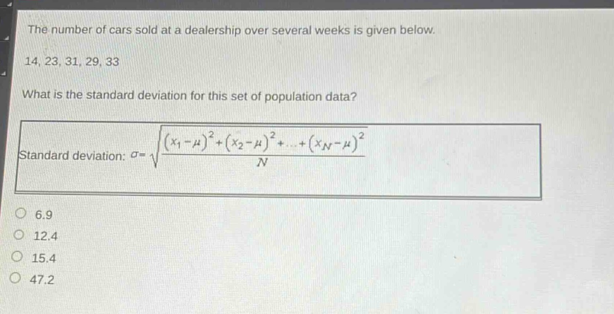 the number of cars sold at a dealership over several weeks is given below. 14, 23, 31, 29, 33 what is the standard deviation for this set of population data? standard deviation: $sigma=sqrt{\frac{(x_1 - mu)^2+(x_2 - mu)^2+cdots+(x_n - mu)^2}{n}}$ 6.9 12.4 15.4 47.2