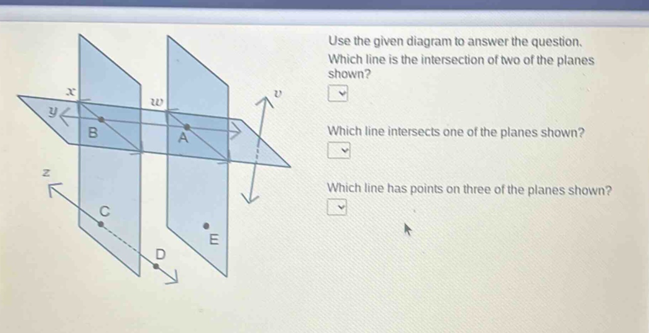 use the given diagram to answer the question. which line is the intersection of two of the planes shown? which line intersects one of the planes shown? which line has points on three of the planes shown?