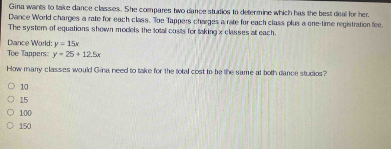 gina wants to take dance classes. she compares two dance studios to determine which has the best deal for her. dance world charges a rate for each class. toe tappers charges a rate for each class plus a one - time registration fee. the system of equations shown models the total costs for taking x classes at each. dance world: y = 15x toe tappers: y = 25 + 12.5x how many classes would gina need to take for the total cost to be the same at both dance studios? 10 15 100 150