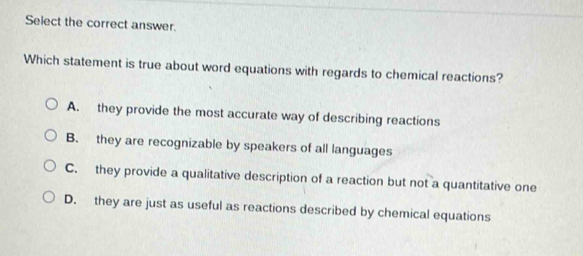 select the correct answer. which statement is true about word equations with regards to chemical reactions? a. they provide the most accurate way of describing reactions b. they are recognizable by speakers of all languages c. they provide a qualitative description of a reaction but not a quantitative one d. they are just as useful as reactions described by chemical equations