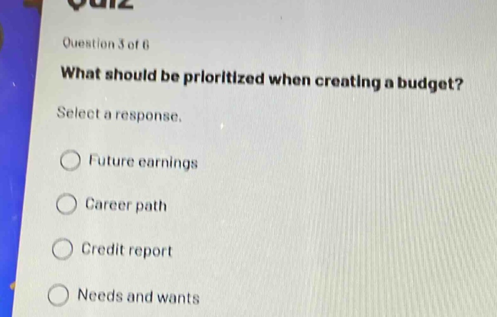 question 3 of 6\nwhat should be prioritized when creating a budget?\nselect a response.\nfuture earnings\ncareer path\ncredit report\nneeds and wants