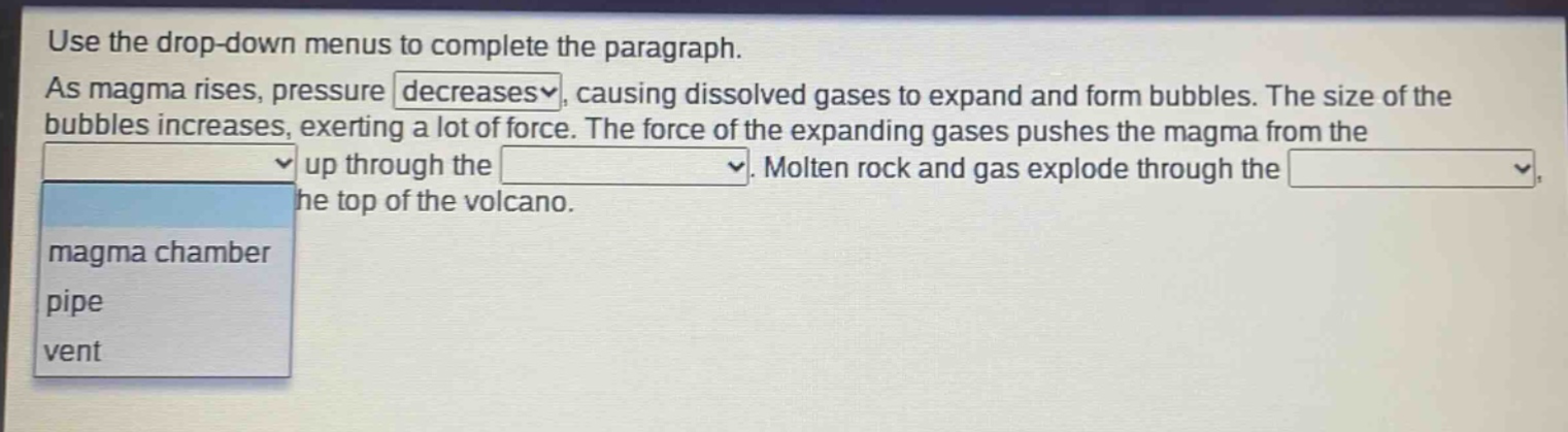 use the drop - down menus to complete the paragraph. as magma rises, pressure decreases, causing dissolved gases to expand and form bubbles. the size of the bubbles increases, exerting a lot of force. the force of the expanding gases pushes the magma from the up through the. molten rock and gas explode through the, the top of the volcano. magma chamber pipe vent