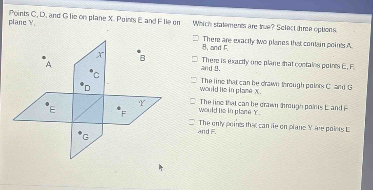 points c, d, and g lie on plane x. points e and f lie on plane y. which statements are true? select three options. there are exactly two planes that contain points a, b, and f. there is exactly one plane that contains points e, f, and b. the line that can be drawn through points c and g would lie in plane x. the line that can be drawn through points e and f would lie in plane y. the only points that can lie on plane y are points e and f.