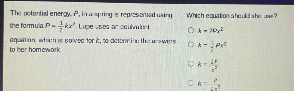 the potential energy, p, in a spring is represented using the formula p = 1/2 kx². lupe uses an equivalent equation, which is solved for k, to determine the answers to her homework. which equation should she use? o k = 2px² o k = 1/2 px² o k = 2p/x² o k = p/2x²