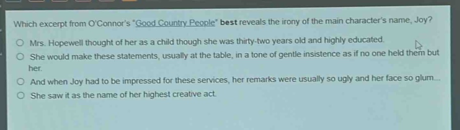which excerpt from oconnors \good country people\ best reveals the irony of the main characters name, joy?\nmrs. hopewell thought of her as a child though she was thirty - two years old and highly educated.\nshe would make these statements, usually at the table, in a tone of gentle insistence as if no one held them but her.\nand when joy had to be impressed for these services, her remarks were usually so ugly and her face so glum...\nshe saw it as the name of her highest creative act.
