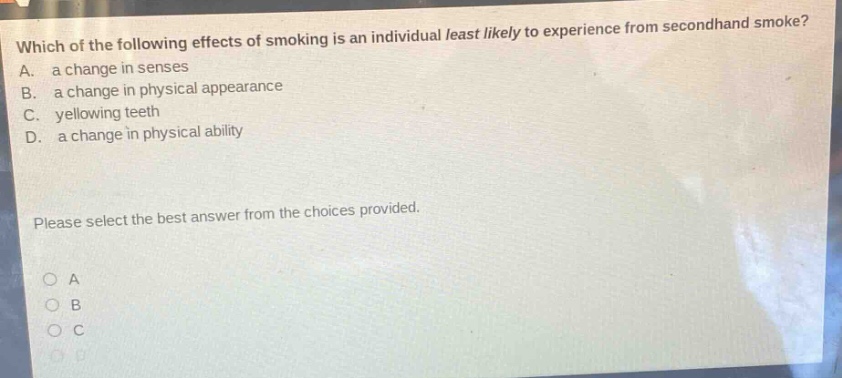 which of the following effects of smoking is an individual least likely to experience from secondhand smoke? a. a change in senses b. a change in physical appearance c. yellowing teeth d. a change in physical ability please select the best answer from the choices provided.
