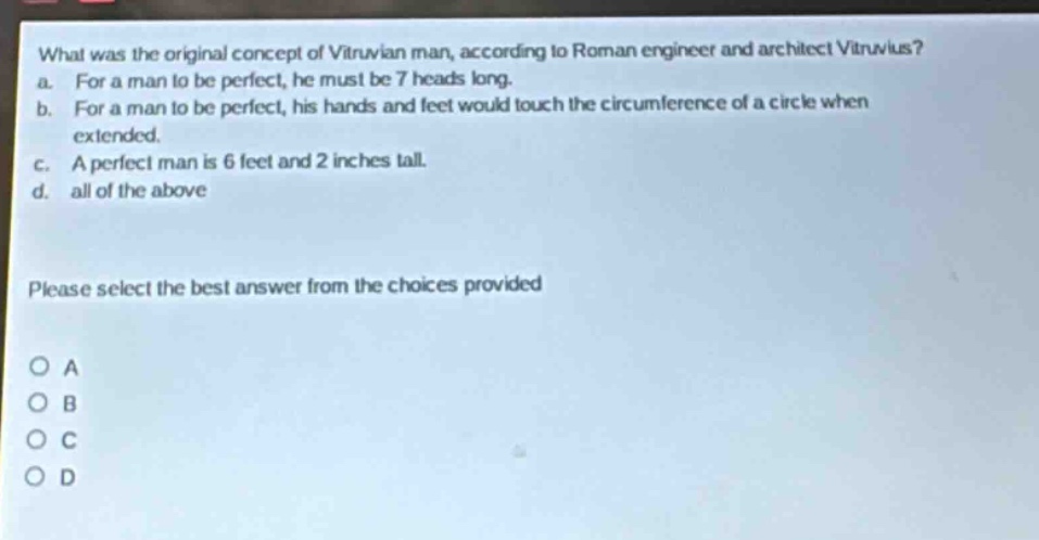 what was the original concept of vitruvian man, according to roman engineer and architect vitruvius? a. for a man to be perfect, he must be 7 heads long. b. for a man to be perfect, his hands and feet would touch the circumference of a circle when extended. c. a perfect man is 6 feet and 2 inches tall. d. all of the above please select the best answer from the choices provided o a o b o c o d