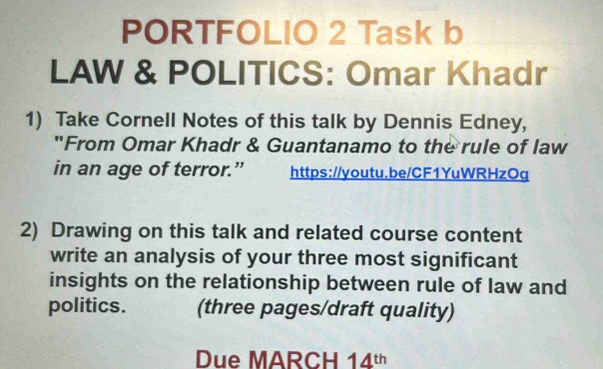 portfolio 2 task b law & politics: omar khadr 1) take cornell notes of this talk by dennis edney, \from omar khadr & guantanamo to the rule of law in an age of terror.\ https://youtu.be/cf1yuwrhzog 2) drawing on this talk and related course content write an analysis of your three most significant insights on the relationship between rule of law and politics. (three pages/draft quality) due march 14th
