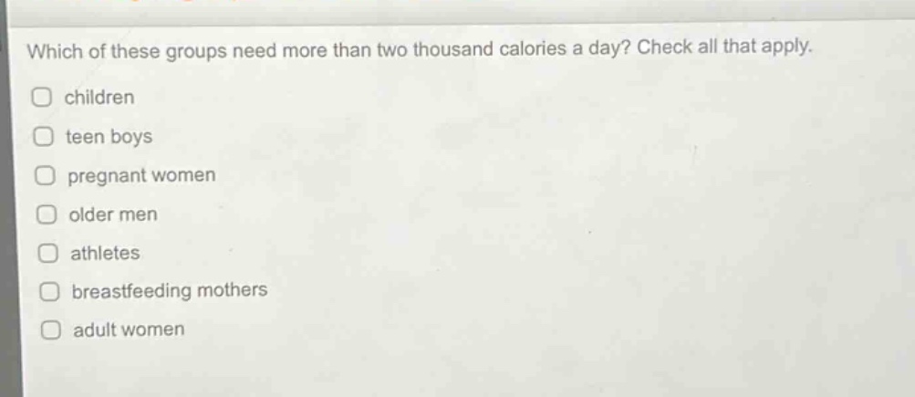 which of these groups need more than two thousand calories a day? check all that apply. children teen boys pregnant women older men athletes breastfeeding mothers adult women