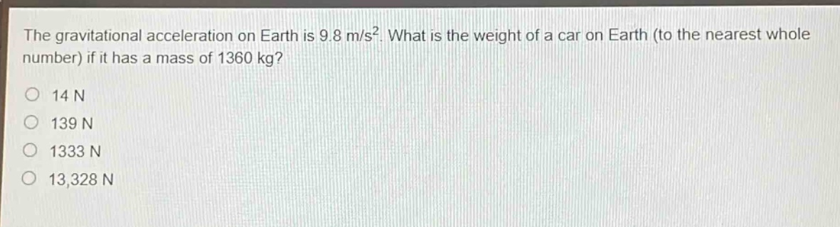 the gravitational acceleration on earth is 9.8 m/s². what is the weight of a car on earth (to the nearest whole number) if it has a mass of 1360 kg?\no 14 n\no 139 n\no 1333 n\no 13,328 n