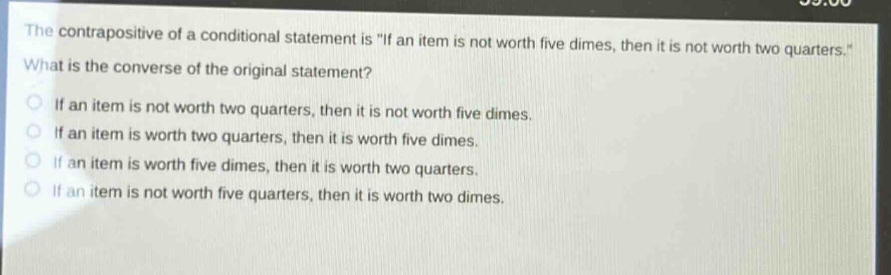 the contrapositive of a conditional statement is \if an item is not worth five dimes, then it is not worth two quarters.\ what is the converse of the original statement? if an item is not worth two quarters, then it is not worth five dimes. if an item is worth two quarters, then it is worth five dimes. if an item is worth five dimes, then it is worth two quarters. if an item is not worth five quarters, then it is worth two dimes.